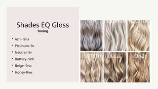 Toning
Shades EQ Gloss
? Ash - 9na
? Platinum- 9v
? Neutral- 9n
? Buttery- 9nb
? Beige- 9nb
? Honey-9nw
 