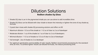 Redken shades Eq Gloss
Dilution Solutions
? Shades EQ clear is an in the pigmented shade you can use alone to add incredible shine
? Shades EQ Gloss can be diluted with clear shade to lessen the intensity or lighten the tone of any shade eq
formula
? Crystal clear mixes with shades EQ processing solution and offers no lift
? Maximum dilution- 1/2 oz of the shade to 1 1/2 oz of clear to 2 oz of developer
? Moderate dilution- 1 oz of the shades to 1 oz of clear to 2 oz of developers
? Minimal dilution- 1 1/2 oz of shades to 1/2 oz of clear to 2oz of developer
? Full strength - 2oz of shades to 2 oz developer
? For optimum penetration and durability of color results, Redken recommends processing for the standard
time 20 mins. To achieve lighter results use diluted formulas, not reduce processing time.
 