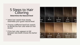 Determine the Natural level
5 Steps to Hair
Coloring
? Select hair swatch that closely
resembles your guest natural level
? Choose a different level hair swatch
to decide the hair color level on mid
strand
? If the hair color appears to fall
between two levels choose the darker
level.
 