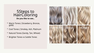 Do you like to see..
5Steps to
HairColoring
? Warm Tones ( Strawberry, Bronze,
gold)
? Cool Tones ( Smokey, Ash, Platinum
? Natural Tones (Sandy, Tan, Wheat)
? Brighter Tones vs Subtle Tones
 
