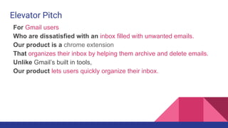 For Gmail users
Who are dissatisfied with an inbox filled with unwanted emails.
Our product is a chrome extension
That organizes their inbox by helping them archive and delete emails.
Unlike Gmail’s built in tools,
Our product lets users quickly organize their inbox.
Elevator Pitch
 