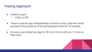 Testing Approach
● Tested 5 users
○ 3 New, 2 Old
● Testers used the app independently at home as they used their email
and also in the presence of the development team for 15 minutes.
● On avg, a user tested our app for 30 min (15 min with us + 15 min on
their own).
 