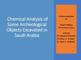 Chemical Analysis of
Some Archeological
Objects Excavated in
Saudi Arabia
A thesis submitted
By
Awad N Albalwi
PhD chemistry, science
Guided By
Prf. Ahmad H Al-Gamdi
Prf. Omar A Al-Dayel
Dr. Saud A Al-Gamdi
 