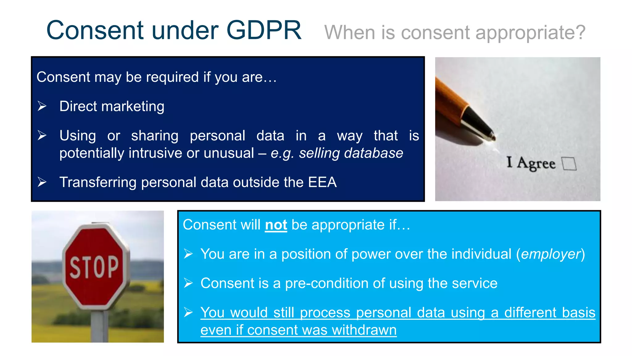 Consent under GDPR When is consent appropriate?
Consent may be required if you are…
 Direct marketing
 Using or sharing personal data in a way that is
potentially intrusive or unusual – e.g. selling database
 Transferring personal data outside the EEA
Consent will not be appropriate if…
 You are in a position of power over the individual (employer)
 Consent is a pre-condition of using the service
 You would still process personal data using a different basis
even if consent was withdrawn
 
