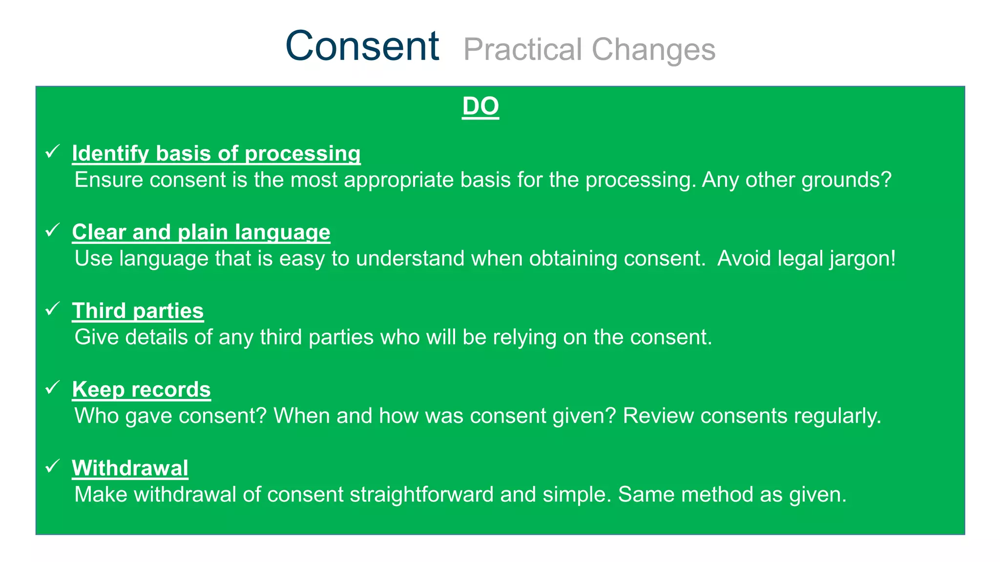 Consent Practical Changes
DON’T
 Identify basis of processing
Ensure consent is the most appropriate basis for the processing. Any other grounds?
 Clear and plain language
Use language that is easy to understand when obtaining consent. Avoid legal jargon!
 Third parties
Give details of any third parties who will be relying on the consent.
 Keep records
Who gave consent? When and how was consent given? Review consents regularly.
 Withdrawal
Make withdrawal of consent straightforward and simple. Same method as given.
DO
 
