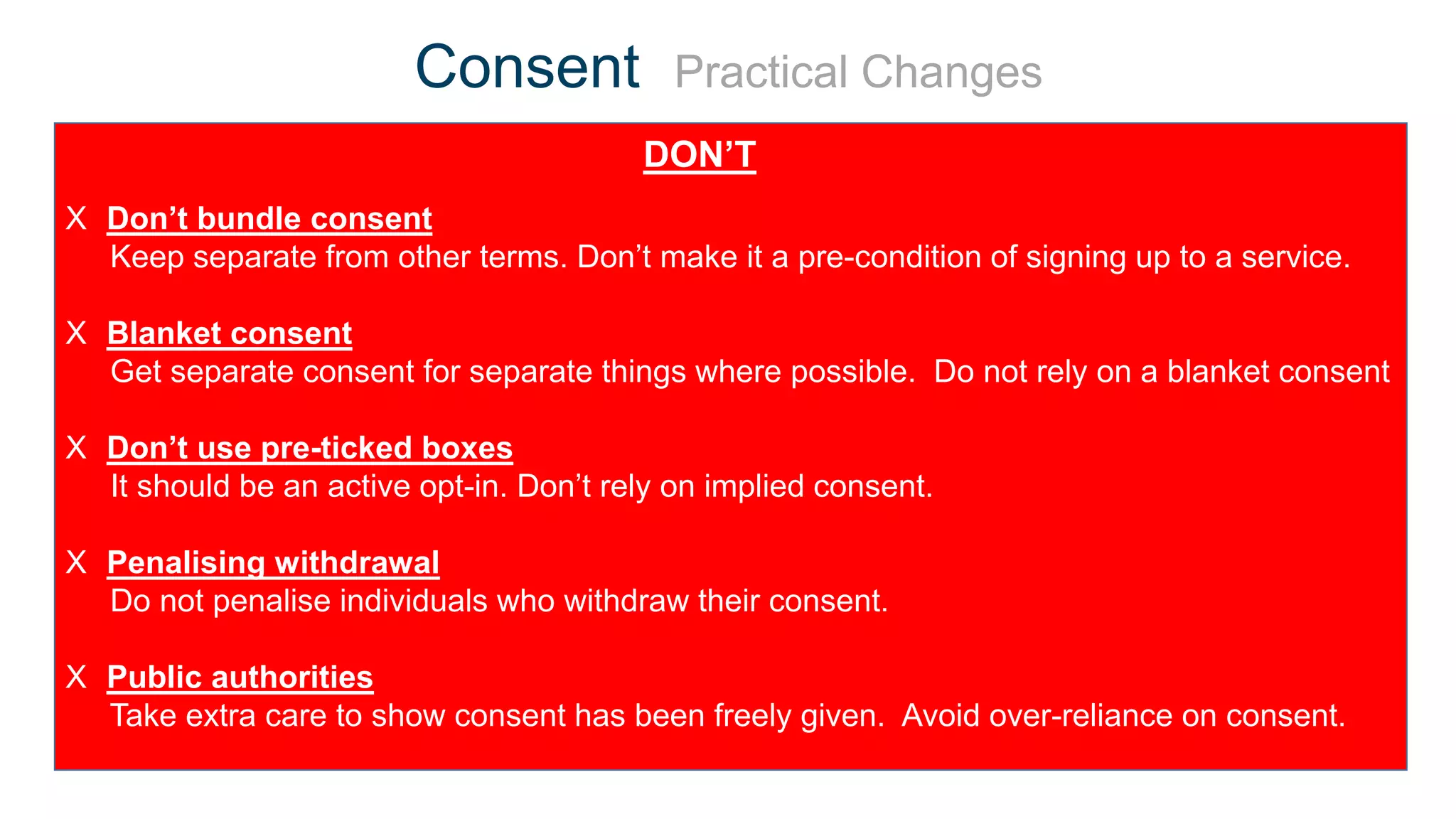 X Don’t bundle consent
Keep separate from other terms. Don’t make it a pre-condition of signing up to a service.
X Blanket consent
Get separate consent for separate things where possible. Do not rely on a blanket consent
X Don’t use pre-ticked boxes
It should be an active opt-in. Don’t rely on implied consent.
X Penalising withdrawal
Do not penalise individuals who withdraw their consent.
X Public authorities
Take extra care to show consent has been freely given. Avoid over-reliance on consent.
Consent Practical Changes
DON’T
 