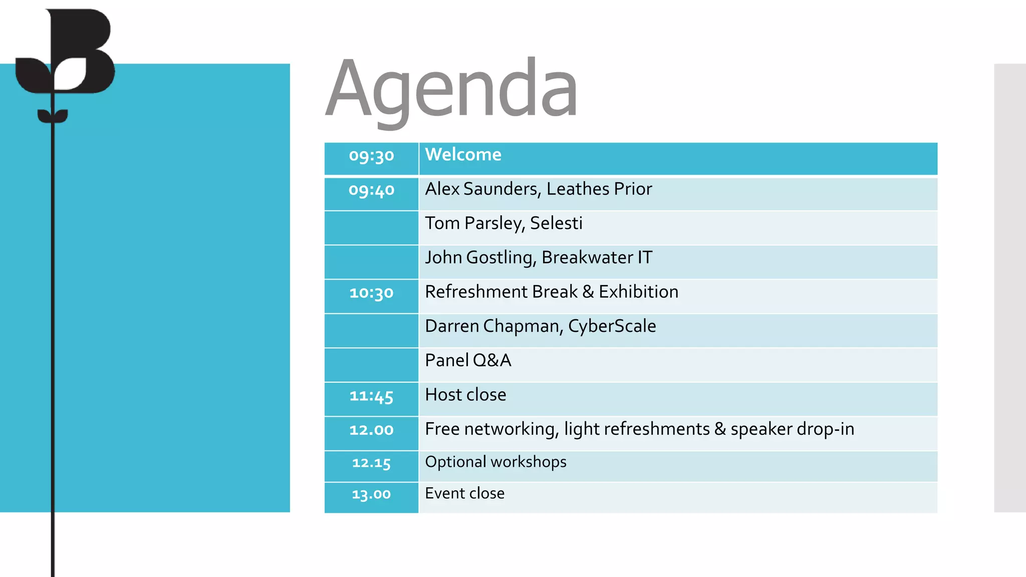 Agenda
09:30 Welcome
09:40 Alex Saunders, Leathes Prior
Tom Parsley, Selesti
John Gostling, Breakwater IT
10:30 Refreshment Break & Exhibition
Darren Chapman, CyberScale
Panel Q&A
11:45 Host close
12.00 Free networking, light refreshments & speaker drop-in
12.15 Optional workshops
13.00 Event close
 