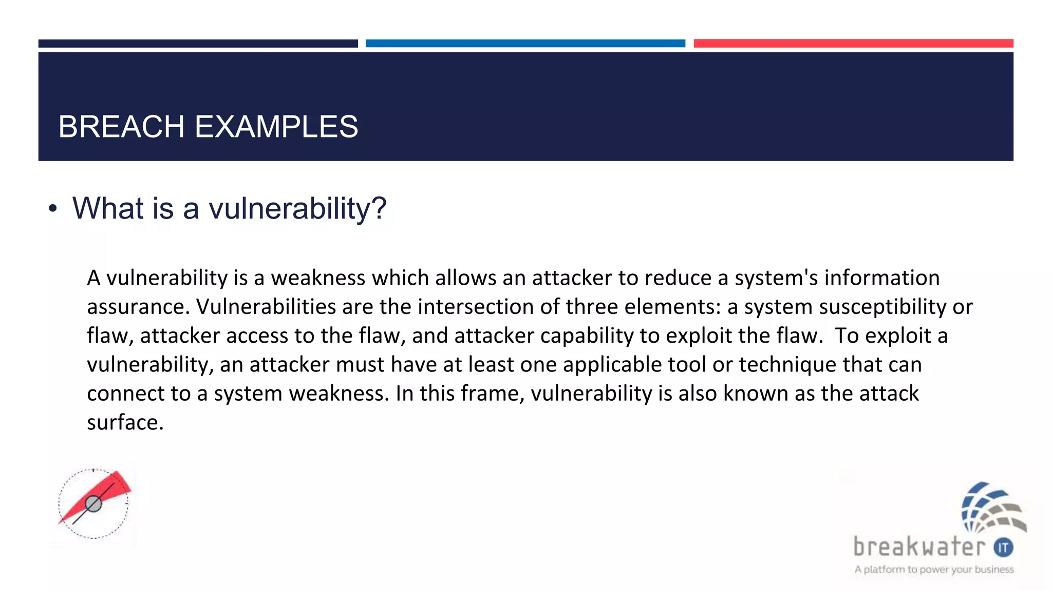 BREACH EXAMPLES
• What is a vulnerability?
A vulnerability is a weakness which allows an attacker to reduce a system's information
assurance. Vulnerabilities are the intersection of three elements: a system susceptibility or
flaw, attacker access to the flaw, and attacker capability to exploit the flaw. To exploit a
vulnerability, an attacker must have at least one applicable tool or technique that can
connect to a system weakness. In this frame, vulnerability is also known as the attack
surface.
 