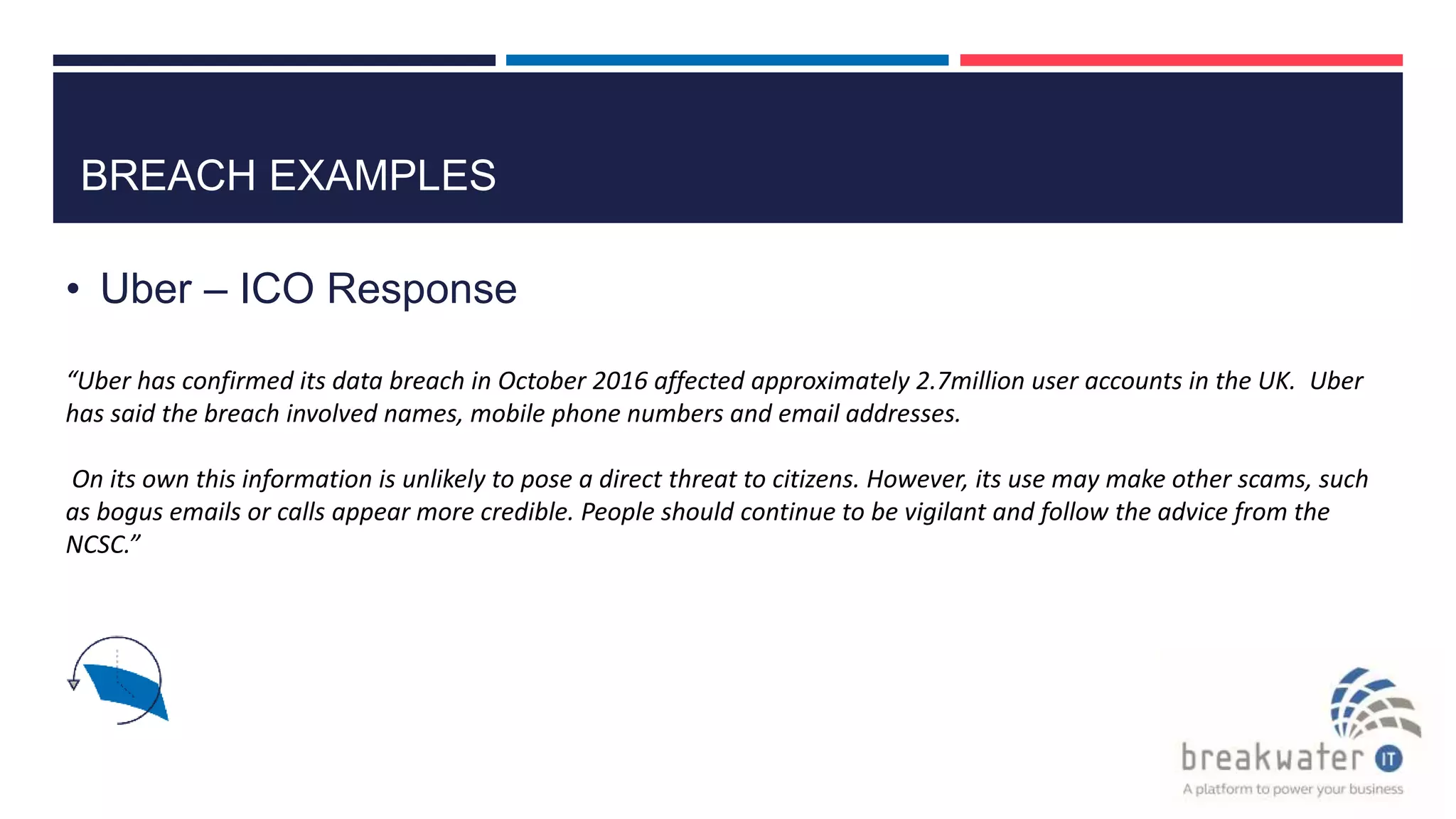 BREACH EXAMPLES
• Uber – ICO Response
“Uber has confirmed its data breach in October 2016 affected approximately 2.7million user accounts in the UK. Uber
has said the breach involved names, mobile phone numbers and email addresses.
On its own this information is unlikely to pose a direct threat to citizens. However, its use may make other scams, such
as bogus emails or calls appear more credible. People should continue to be vigilant and follow the advice from the
NCSC.”
 