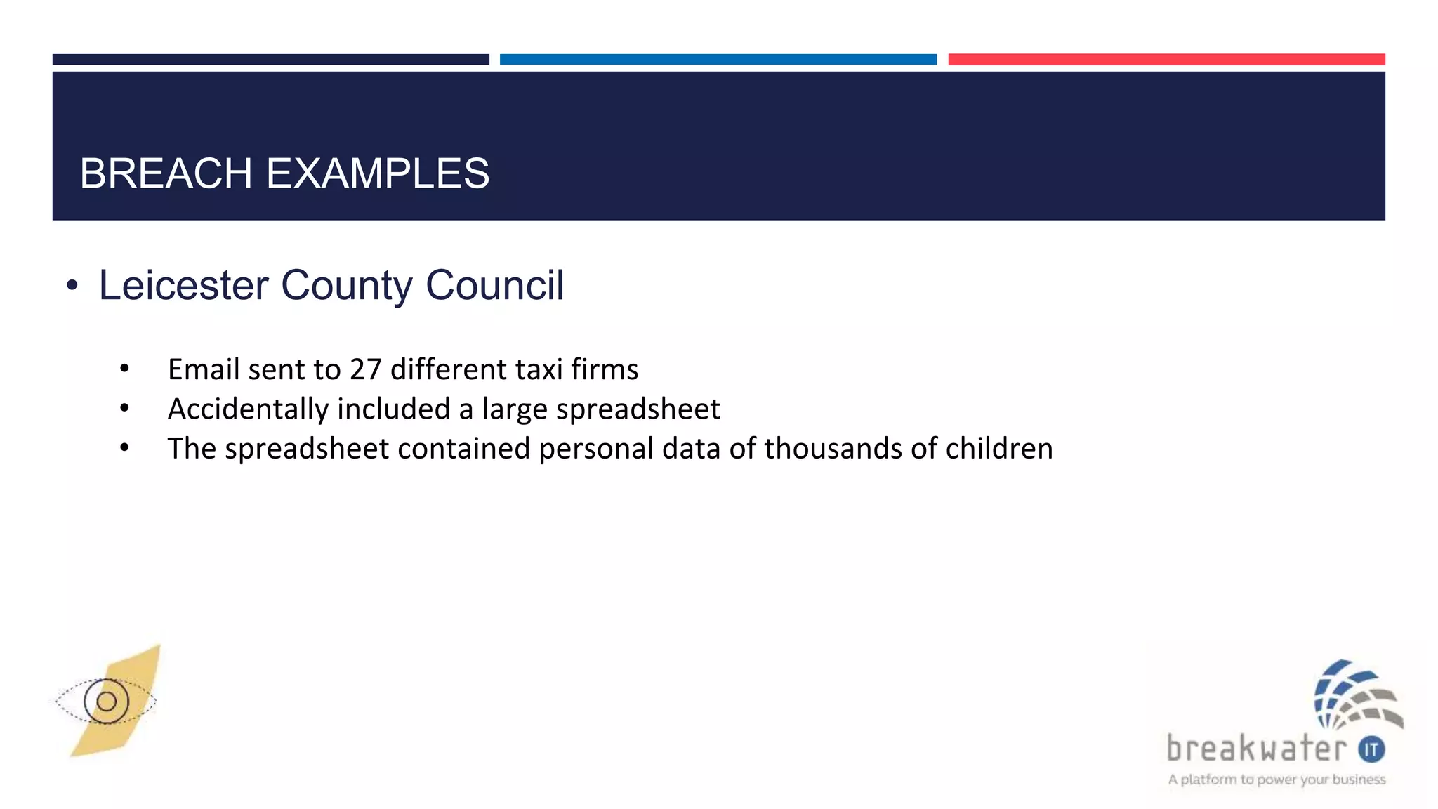BREACH EXAMPLES
• Leicester County Council
• Email sent to 27 different taxi firms
• Accidentally included a large spreadsheet
• The spreadsheet contained personal data of thousands of children
 