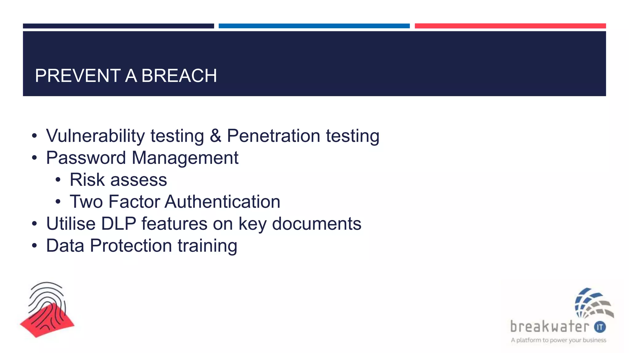 PREVENT A BREACH
• Vulnerability testing & Penetration testing
• Password Management
• Risk assess
• Two Factor Authentication
• Utilise DLP features on key documents
• Data Protection training
 