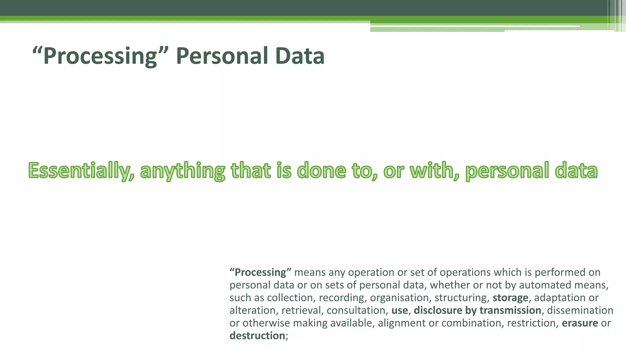 “Processing” Personal Data
“Processing” means any operation or set of operations which is performed on
personal data or on sets of personal data, whether or not by automated means,
such as collection, recording, organisation, structuring, storage, adaptation or
alteration, retrieval, consultation, use, disclosure by transmission, dissemination
or otherwise making available, alignment or combination, restriction, erasure or
destruction;
 