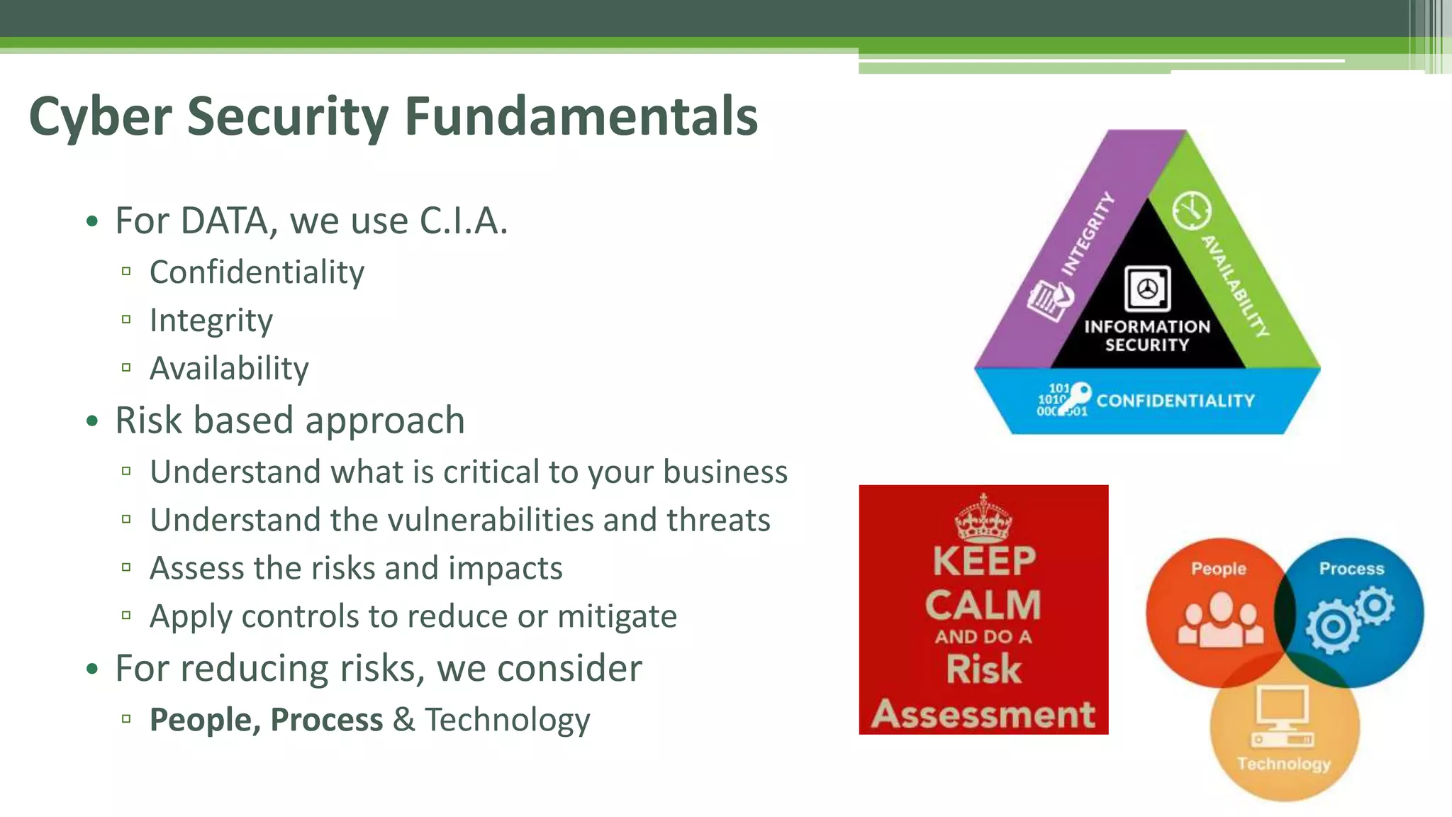 Cyber Security Fundamentals
• For DATA, we use C.I.A.
▫ Confidentiality
▫ Integrity
▫ Availability
• Risk based approach
▫ Understand what is critical to your business
▫ Understand the vulnerabilities and threats
▫ Assess the risks and impacts
▫ Apply controls to reduce or mitigate
• For reducing risks, we consider
▫ People, Process & Technology
 