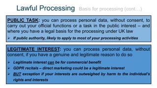 Lawful Processing Basis for processing (cont…)
PUBLIC TASK: you can process personal data, without consent, to
carry out your official functions or a task in the public interest – and
where you have a legal basis for the processing under UK law
 If public authority, likely to apply to most of your processing activities
LEGITIMATE INTEREST: you can process personal data, without
consent, if you have a genuine and legitimate reason to do so
 Legitimate interest can be for commercial benefit
 GDPR recitals – direct marketing could be a legitimate interest
 BUT exception if your interests are outweighed by harm to the individual’s
rights and interests
 