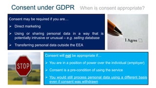 Consent under GDPR When is consent appropriate?
Consent may be required if you are…
 Direct marketing
 Using or sharing personal data in a way that is
potentially intrusive or unusual – e.g. selling database
 Transferring personal data outside the EEA
Consent will not be appropriate if…
 You are in a position of power over the individual (employer)
 Consent is a pre-condition of using the service
 You would still process personal data using a different basis
even if consent was withdrawn
 