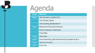 Agenda
09:30 Welcome
09:40 Alex Saunders, Leathes Prior
Tom Parsley, Selesti
John Gostling, Breakwater IT
10:30 Refreshment Break & Exhibition
Darren Chapman, CyberScale
Panel Q&A
11:45 Host close
12.00 Free networking, light refreshments & speaker drop-in
12.15 Optional workshops
13.00 Event close
 