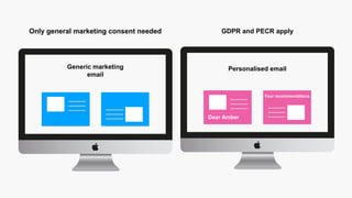 Personalised email
GDPR and PECR apply
Generic marketing
email
Only general marketing consent needed
Dear Amber
Your recommendations
 