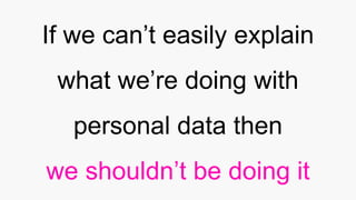 If we can’t easily explain
what we’re doing with
personal data then
we shouldn’t be doing it
 