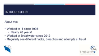 INTRODUCTION
About me;
• Worked in IT since 1998
• Nearly 20 years!
• Worked at Breakwater since 2012
• Regularly see different hacks, breaches and attempts at fraud
 