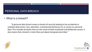 PERSONAL DATA BREACH
• What is a breach?
“A personal data breach means a breach of security leading to the accidental or
unlawful destruction, loss, alteration, unauthorised disclosure of, or access to, personal
data. This includes breaches that are the result of both accidental and deliberate causes. It
also means that a breach is more than just about losing personal data.”
 
