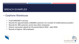 BREACH EXAMPLES
• Carphone Warehouse
• Fined £400,000 in January
• Records for approximately 3,348,869 customers of a number of mobile phone providers
• Records for 389 customers across two other companies
• Historic transaction details for the period March 2010 – April 2010
• Records of approx. 100 employees
 