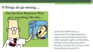 If things do go wrong….
Under the GDPR there is a
requirement for organisations to
report a personal data breach that
affects people’s rights and freedoms,
without undue delay and, where
feasible, not later than 72 hours after
having become aware of it
 
