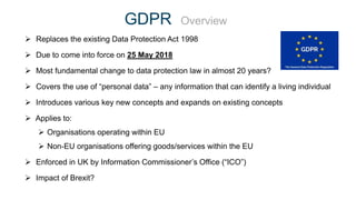 GDPR Overview
 Replaces the existing Data Protection Act 1998
 Due to come into force on 25 May 2018
 Most fundamental change to data protection law in almost 20 years?
 Covers the use of “personal data” – any information that can identify a living individual
 Introduces various key new concepts and expands on existing concepts
 Applies to:
 Organisations operating within EU
 Non-EU organisations offering goods/services within the EU
 Enforced in UK by Information Commissioner’s Office (“ICO”)
 Impact of Brexit?
 