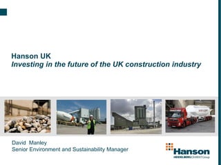 Hanson UK Investing in the future of the UK construction industry David  Manley  Senior Environment and Sustainability Manager 