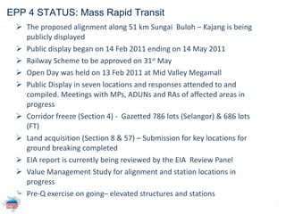 The proposed alignment along 51 km Sungai  Buloh – Kajang is being publicly displayed Public display began on 14 Feb 2011 ending on 14 May 2011 Railway Scheme to be approved on 31 st  May Open Day was held on 13 Feb 2011 at Mid Valley Megamall Public Display in seven locations and responses attended to and compiled.  Meetings with MPs, ADUNs and RAs of affected areas in progress Corridor freeze (Section 4) -  Gazetted 786 lots (Selangor) & 686 lots (FT) Land acquisition (Section 8 & 57) – Submission for key locations for ground breaking completed EIA report is currently being reviewed by the EIA  Review Panel  Value Management Study for alignment and station locations in progress Pre-Q exercise on going– elevated structures and stations   EPP 4 STATUS: Mass Rapid Transit  