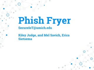 Phish Fryer
SecureIoT@umich.edu
Kiley Judge, and Mel Savich, Erica
Sietsema
 