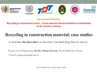 International Workshop
Recycling in construction sector – From material characterisation to contribution
in the circular economy
Ho Chi Minh City, 30 December 2020
Recycling in construction material: case studies
Le Hoai-Bao, Bui Quoc-Bao*, Le Duc-Hien, Tran Minh-Tung, Phan To-Anh-Vu
Faculty of Civil Engineering, Ton Duc Thang University, Ho Chi Minh City, Vietnam
* E-mail: buiquocbao@tdtu.edu.vn
1
 