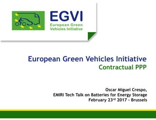 European Green Vehicles Initiative
Contractual PPP
Oscar Miguel Crespo,
EMIRI Tech Talk on Batteries for Energy Storage
February 23rd 2017 - Brussels
 
