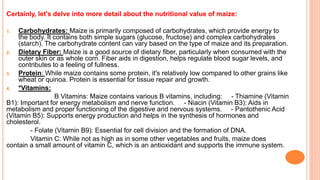 Certainly, let's delve into more detail about the nutritional value of maize:
1. Carbohydrates: Maize is primarily composed of carbohydrates, which provide energy to
the body. It contains both simple sugars (glucose, fructose) and complex carbohydrates
(starch). The carbohydrate content can vary based on the type of maize and its preparation.
2. Dietary Fiber: Maize is a good source of dietary fiber, particularly when consumed with the
outer skin or as whole corn. Fiber aids in digestion, helps regulate blood sugar levels, and
contributes to a feeling of fullness.
3. Protein: While maize contains some protein, it's relatively low compared to other grains like
wheat or quinoa. Protein is essential for tissue repair and growth.
4. *Vitamins:
B Vitamins: Maize contains various B vitamins, including: - Thiamine (Vitamin
B1): Important for energy metabolism and nerve function. - Niacin (Vitamin B3): Aids in
metabolism and proper functioning of the digestive and nervous systems. - Pantothenic Acid
(Vitamin B5): Supports energy production and helps in the synthesis of hormones and
cholesterol.
- Folate (Vitamin B9): Essential for cell division and the formation of DNA.
Vitamin C: While not as high as in some other vegetables and fruits, maize does
contain a small amount of vitamin C, which is an antioxidant and supports the immune system.
 