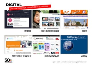 MY BTOB     EDHEC BUSINESS SCHOOL                                                        FOXITY




OBSERVATOIRE DE LA VILLE       EREPUTATIONCAMP3                                                       ALSTOM

                                        digital + visibilité + architecture sociale + coworking_lab + évènementiel
 