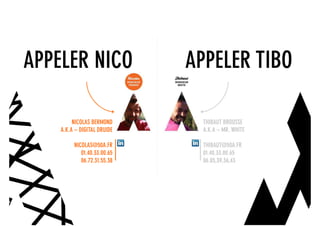 APPELER NICO                  APPELER TIBO

         NICOLAS BERMOND                 THIBAUT BROUSSE
    A.K.A – DIGITAL DRUIDE               A.K.A – MR. WHITE

         NICOLAS@50A.FR                  THIBAUT@50A.FR
            01.40.33.00.65               01.40.33.00.65
            06.72.31.55.38               06.85,39,36,43




                             digital + visibilité + architecture sociale + coworking_lab + évènementiel
 