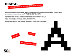 Nous élaborons des interfaces avec le souci constant d’offrir la meilleure ergonomie et le meilleur design,
car nous sommes convaincus que TOUT LE MONDE Y GAGNERA.

NOTRE ERGONOMIE VOUS REND ZEN, NOTRE DESIGN VOUS REND BEAU !
NOUS TRAVAILLONS POUR LES UTILISATEURS FINAUX.
Votre produit / service, nous allons le comprendre, l’aimer et le crash-tester.




                                                                                                                                                   5
                                                                          digital + visibilité + architecture sociale + coworking_lab + évènementiel
                                                                          5
 