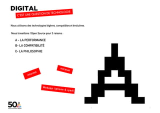 Nous utilisons des technologies légères, compatibles et évolutives.

Nous travaillons l’Open Source pour 3 raisons :

    A - LA PERFORMANCE
    B- LA COMPATIBILITÉ
    C- LA PHILOSOPHIE




                                                                                                                                               6
                                                                      digital + visibilité + architecture sociale + coworking_lab + évènementiel
                                                                      6
 