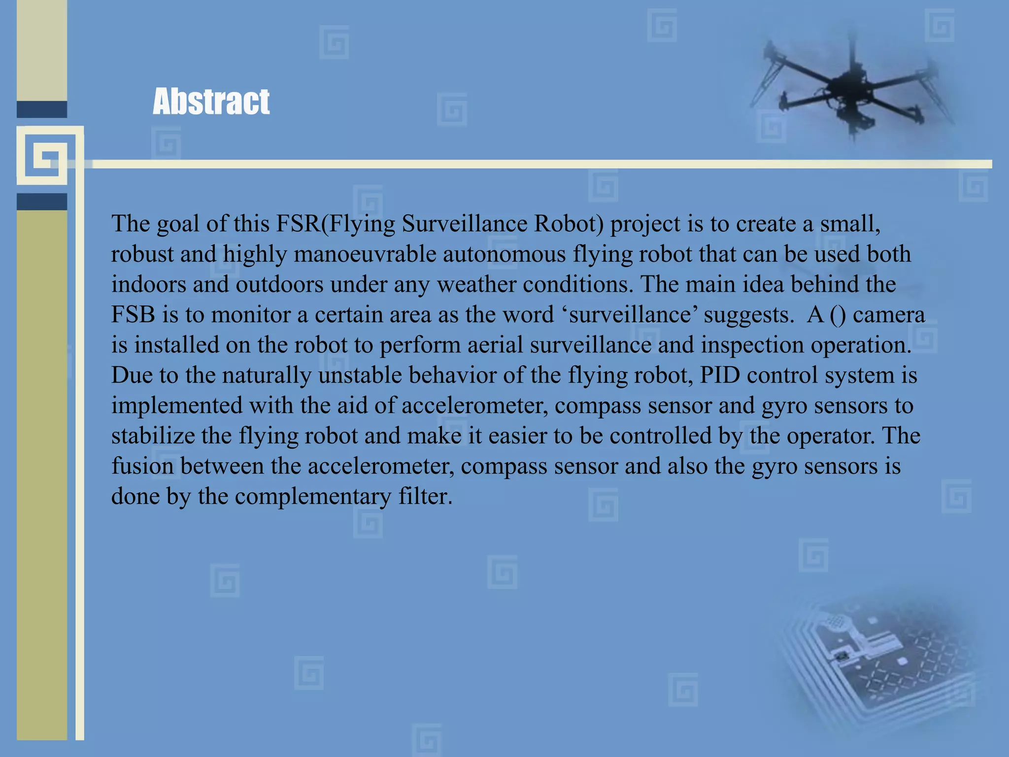 Abstract
The goal of this FSR(Flying Surveillance Robot) project is to create a small,
robust and highly manoeuvrable autonomous flying robot that can be used both
indoors and outdoors under any weather conditions. The main idea behind the
FSB is to monitor a certain area as the word ‘surveillance’ suggests. A () camera
is installed on the robot to perform aerial surveillance and inspection operation.
Due to the naturally unstable behavior of the flying robot, PID control system is
implemented with the aid of accelerometer, compass sensor and gyro sensors to
stabilize the flying robot and make it easier to be controlled by the operator. The
fusion between the accelerometer, compass sensor and also the gyro sensors is
done by the complementary filter.
 