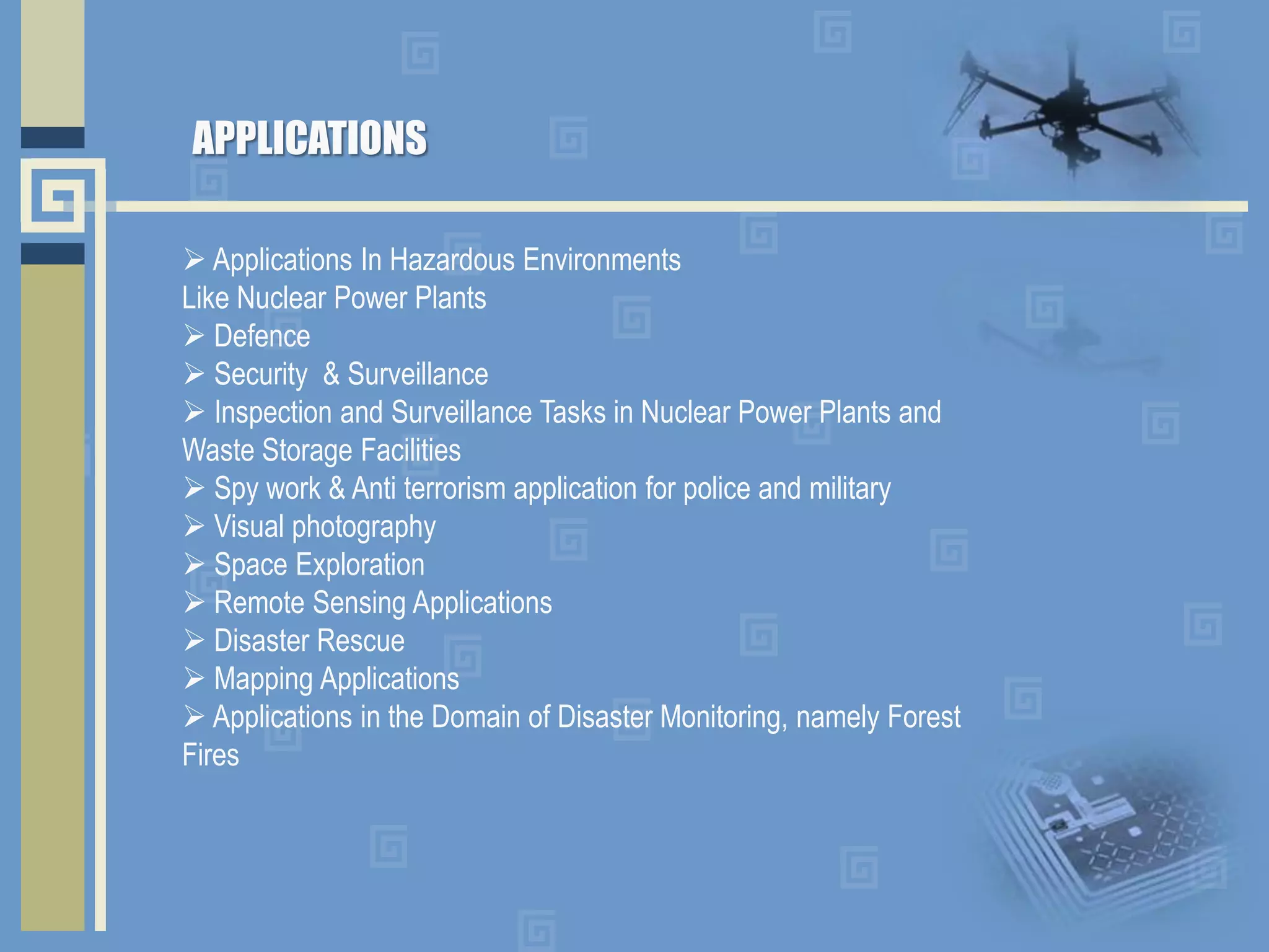  Applications In Hazardous Environments
Like Nuclear Power Plants
 Defence
 Security & Surveillance
 Inspection and Surveillance Tasks in Nuclear Power Plants and
Waste Storage Facilities
 Spy work & Anti terrorism application for police and military
 Visual photography
 Space Exploration
 Remote Sensing Applications
 Disaster Rescue
 Mapping Applications
 Applications in the Domain of Disaster Monitoring, namely Forest
Fires
APPLICATIONS
 