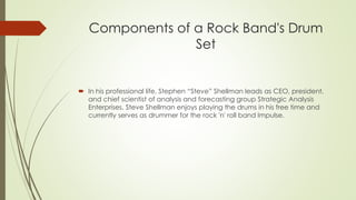Components of a Rock Band's Drum 
Set 
? In his professional life, Stephen Steve Shellman leads as CEO, president, 
and chief scientist of analysis and forecasting group Strategic Analysis 
Enterprises. Steve Shellman enjoys playing the drums in his free time and 
currently serves as drummer for the rock 'n' roll band Impulse. 
 