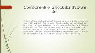 Components of a Rock Band's Drum 
Set 
? A drum set in a rock band typically includes up to seven basic components 
, each with a different type of sound. The deepest sound comes from the 
bass drum, the largest individual part of a drum set. This drum typically rests 
on the floor and uses a foot pedal to produce its sound. The snare drum 
and floor toms rest on stands behind the bass drum. The floor toms also 
produce a deep tone while the snare makes a tighter tone and, as one of 
the cornerstones of the drum kit, can provide a steady backbeat 
 