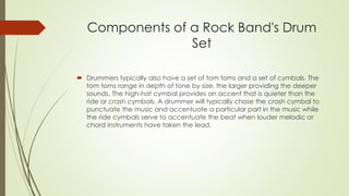 Components of a Rock Band's Drum 
Set 
? Drummers typically also have a set of tom toms and a set of cymbals. The 
tom toms range in depth of tone by size, the larger providing the deeper 
sounds. The high-hat cymbal provides an accent that is quieter than the 
ride or crash cymbals. A drummer will typically chose the crash cymbal to 
punctuate the music and accentuate a particular part in the music while 
the ride cymbals serve to accentuate the beat when louder melodic or 
chord instruments have taken the lead. 
