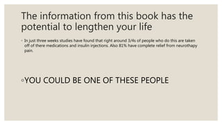 The information from this book has the
potential to lengthen your life
◦ In just three weeks studies have found that right around 3/4s of people who do this are taken
off of there medications and insulin injections. Also 81% have complete relief from neurothapy
pain.
◦YOU COULD BE ONE OF THESE PEOPLE