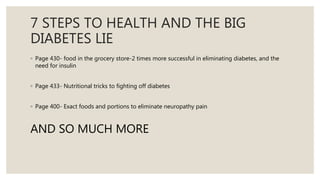 7 STEPS TO HEALTH AND THE BIG
DIABETES LIE
◦ Page 430- food in the grocery store-2 times more successful in eliminating diabetes, and the
need for insulin
◦ Page 433- Nutritional tricks to fighting off diabetes
◦ Page 400- Exact foods and portions to eliminate neuropathy pain
AND SO MUCH MORE
