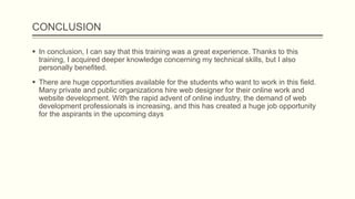 CONCLUSION
 In conclusion, I can say that this training was a great experience. Thanks to this
training, I acquired deeper knowledge concerning my technical skills, but I also
personally benefited.
 There are huge opportunities available for the students who want to work in this field.
Many private and public organizations hire web designer for their online work and
website development. With the rapid advent of online industry, the demand of web
development professionals is increasing, and this has created a huge job opportunity
for the aspirants in the upcoming days
 