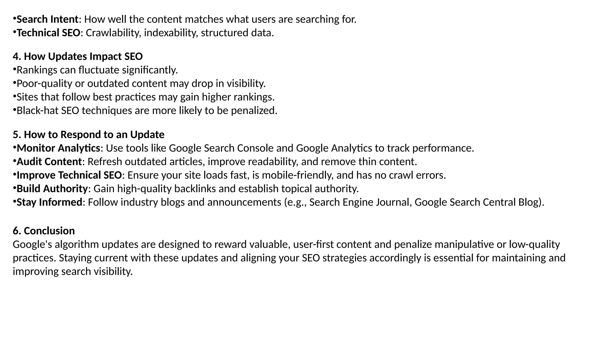 •Search Intent: How well the content matches what users are searching for.
•Technical SEO: Crawlability, indexability, structured data.
4. How Updates Impact SEO
•Rankings can fluctuate significantly.
•Poor-quality or outdated content may drop in visibility.
•Sites that follow best practices may gain higher rankings.
•Black-hat SEO techniques are more likely to be penalized.
5. How to Respond to an Update
•Monitor Analytics: Use tools like Google Search Console and Google Analytics to track performance.
•Audit Content: Refresh outdated articles, improve readability, and remove thin content.
•Improve Technical SEO: Ensure your site loads fast, is mobile-friendly, and has no crawl errors.
•Build Authority: Gain high-quality backlinks and establish topical authority.
•Stay Informed: Follow industry blogs and announcements (e.g., Search Engine Journal, Google Search Central Blog).
6. Conclusion
Google's algorithm updates are designed to reward valuable, user-first content and penalize manipulative or low-quality
practices. Staying current with these updates and aligning your SEO strategies accordingly is essential for maintaining and
improving search visibility.
 