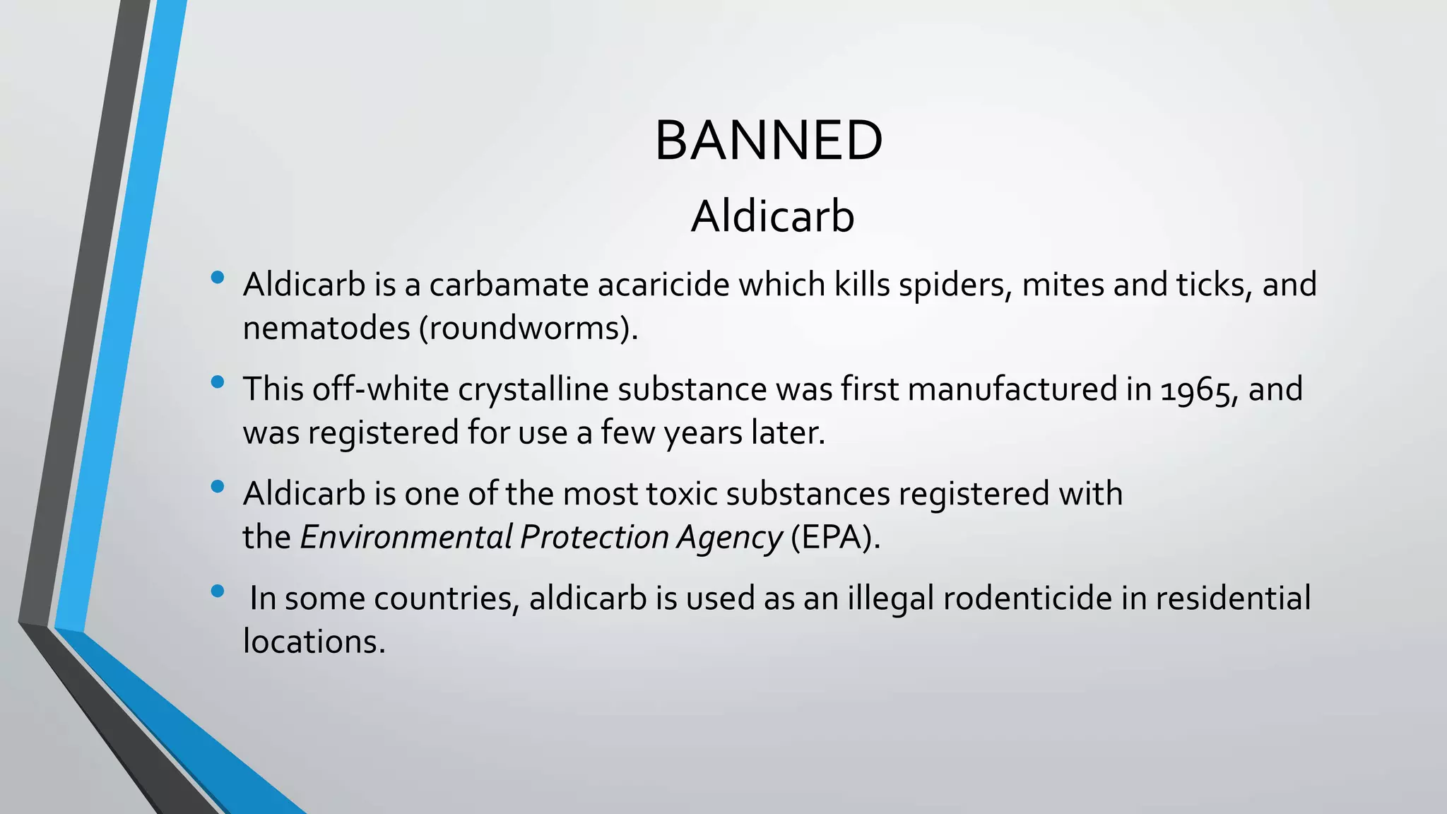 BANNED
Aldicarb
• Aldicarb is a carbamate acaricide which kills spiders, mites and ticks, and
nematodes (roundworms).
• This off-white crystalline substance was first manufactured in 1965, and
was registered for use a few years later.
• Aldicarb is one of the most toxic substances registered with
the Environmental Protection Agency (EPA).
• In some countries, aldicarb is used as an illegal rodenticide in residential
locations.
 