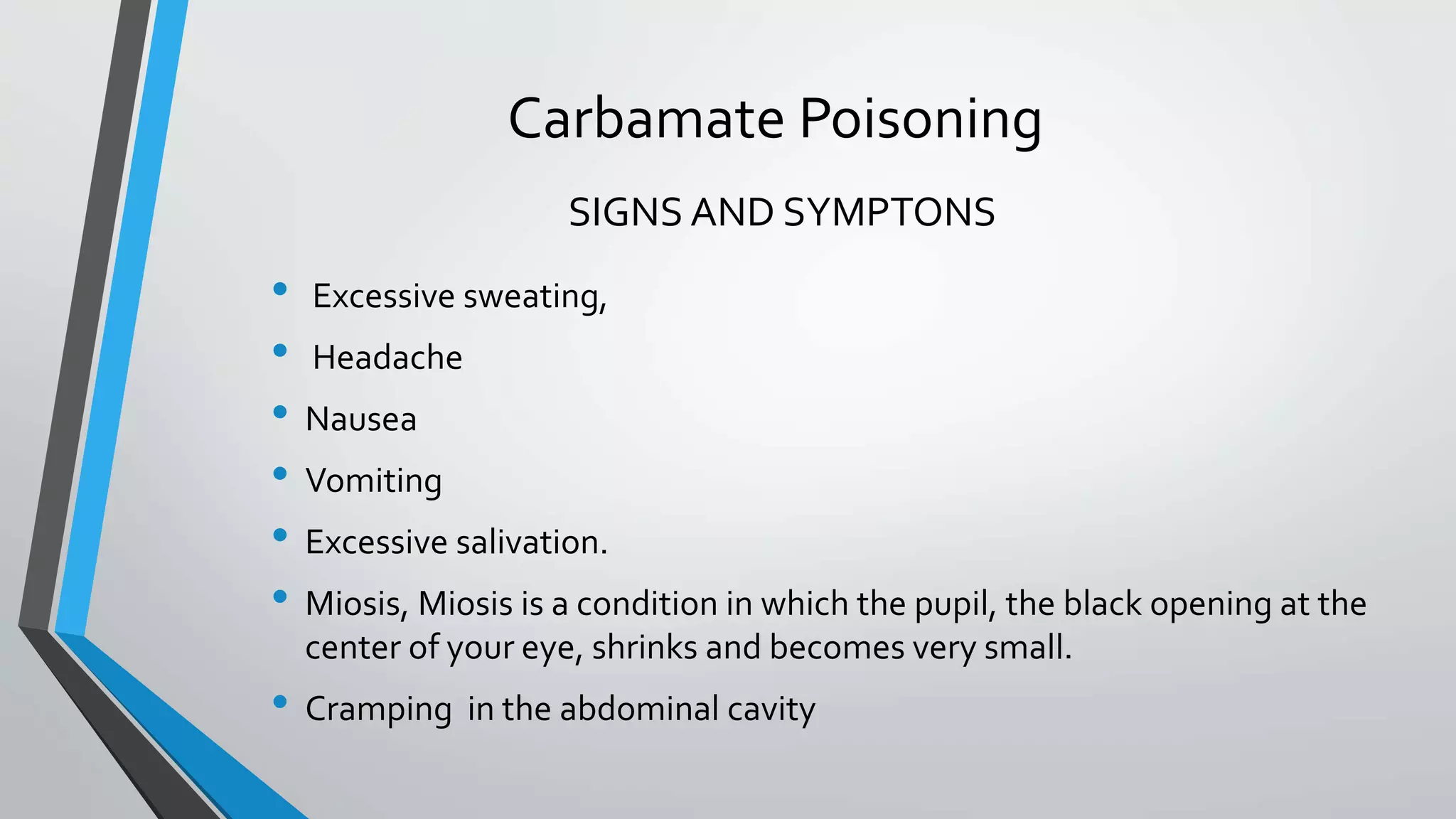Carbamate Poisoning
• Excessive sweating,
• Headache
• Nausea
• Vomiting
• Excessive salivation.
• Miosis, Miosis is a condition in which the pupil, the black opening at the
center of your eye, shrinks and becomes very small.
• Cramping in the abdominal cavity
SIGNS AND SYMPTONS
 