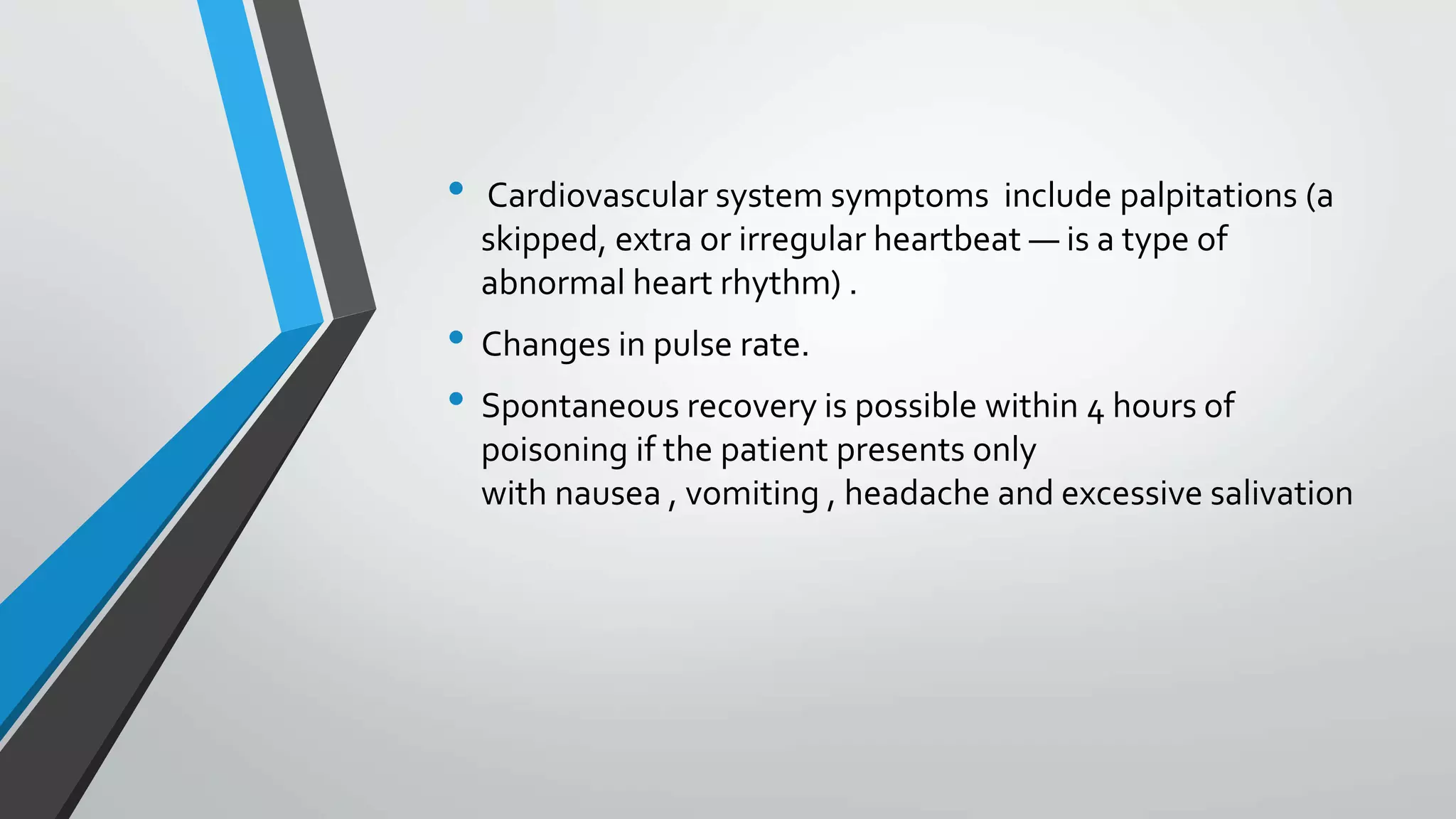 • Cardiovascular system symptoms include palpitations (a
skipped, extra or irregular heartbeat — is a type of
abnormal heart rhythm) .
• Changes in pulse rate.
• Spontaneous recovery is possible within 4 hours of
poisoning if the patient presents only
with nausea , vomiting , headache and excessive salivation
 