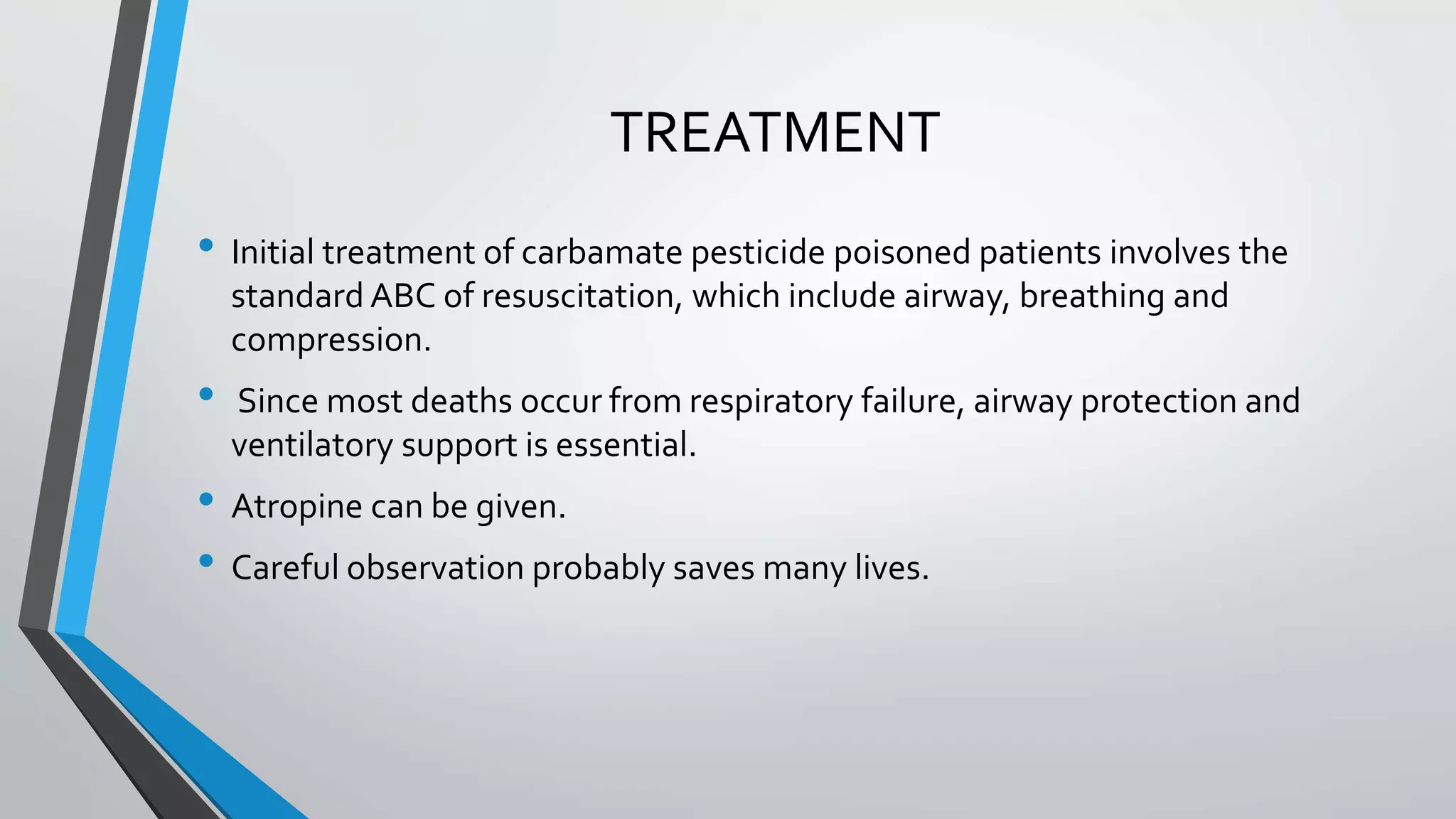 TREATMENT
• Initial treatment of carbamate pesticide poisoned patients involves the
standard ABC of resuscitation, which include airway, breathing and
compression.
• Since most deaths occur from respiratory failure, airway protection and
ventilatory support is essential.
• Atropine can be given.
• Careful observation probably saves many lives.
 